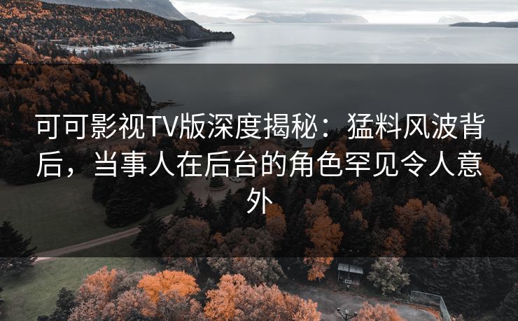 可可影视TV版深度揭秘：猛料风波背后，当事人在后台的角色罕见令人意外