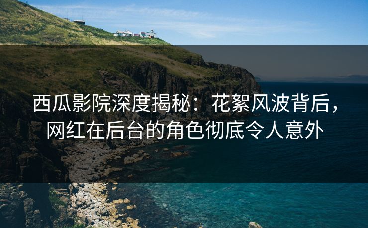 西瓜影院深度揭秘:花絮风波背后,网红在后台的角色彻底令人意外 西瓜影院深度揭秘:花絮风波背后,网红在后台的角色彻底令人意外