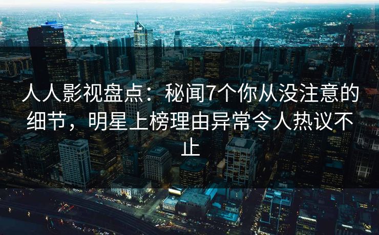 人人影视盘点：秘闻7个你从没注意的细节，明星上榜理由异常令人热议不止