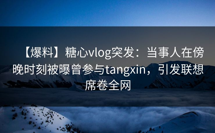【爆料】糖心vlog突发：当事人在傍晚时刻被曝曾参与tangxin，引发联想席卷全网