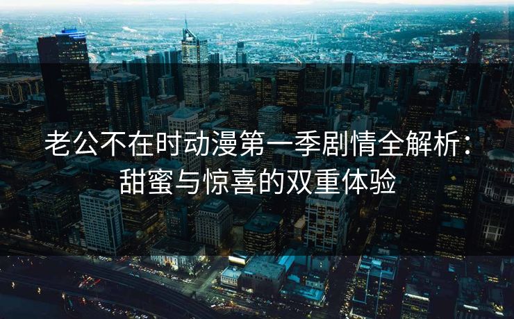 老公不在时动漫第一季剧情全解析:甜蜜与惊喜的双重体验 老公不在时动漫第一季剧情全解析:甜蜜与惊喜的双重体验