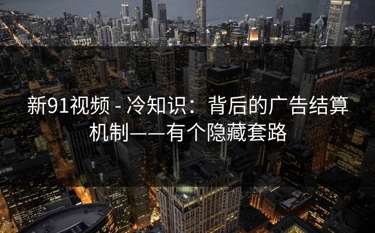 新91视频 - 冷知识:背后的广告结算机制——有个隐藏套路 新91视频 - 冷知识:背后的广告结算机制——有个隐藏套路