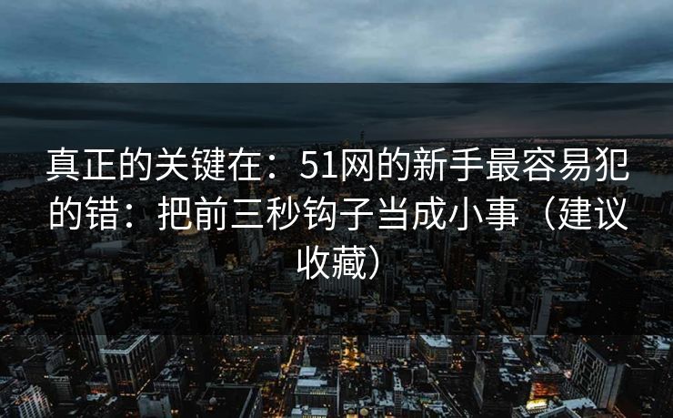 真正的关键在:51网的新手最容易犯的错:把前三秒钩子当成小事(建议收藏) 真正的关键在:51网的新手最容易犯的错:把前三秒钩子当成小事(建议收藏)