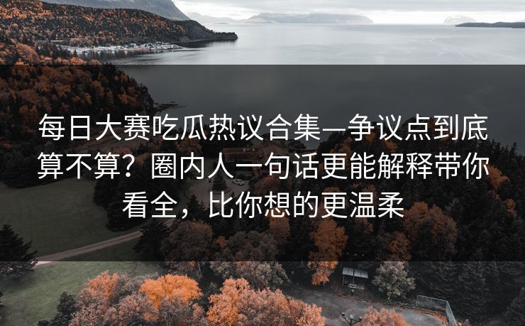 每日大赛吃瓜热议合集—争议点到底算不算？圈内人一句话更能解释带你看全，比你想的更温柔