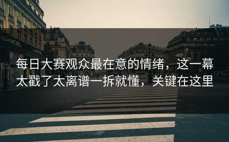 每日大赛观众最在意的情绪，这一幕太戳了太离谱一拆就懂，关键在这里
