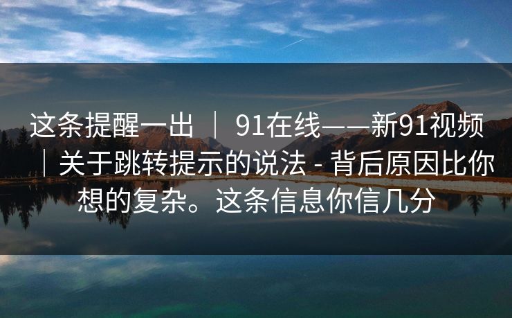 这条提醒一出 | 91在线——新91视频|关于跳转提示的说法 - 背后原因比你想的复杂。这条信息你信几分 这条提醒一出 | 91在线——新91视频|关于跳转提示的说法 - 背后原因比你想的复杂。这条信息你信几分