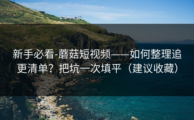 新手必看-蘑菇短视频——如何整理追更清单？把坑一次填平（建议收藏）