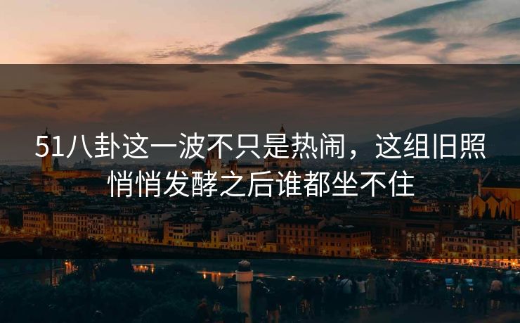 51八卦这一波不只是热闹，这组旧照悄悄发酵之后谁都坐不住