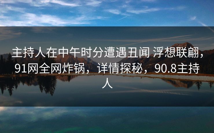 主持人在中午时分遭遇丑闻 浮想联翩，91网全网炸锅，详情探秘，90.8主持人