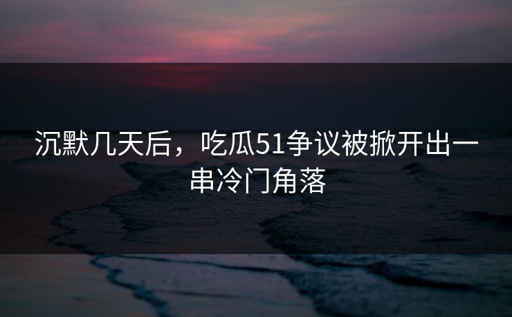 沉默几天后，吃瓜51争议被掀开出一串冷门角落