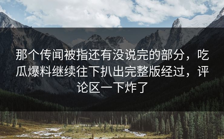 那个传闻被指还有没说完的部分，吃瓜爆料继续往下扒出完整版经过，评论区一下炸了