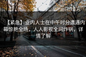 【紧急】业内人士在中午时分遭遇内幕惊艳全场，人人影视全网炸锅，详情了解