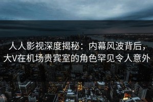 人人影视深度揭秘：内幕风波背后，大V在机场贵宾室的角色罕见令人意外