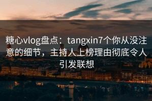 糖心vlog盘点：tangxin7个你从没注意的细节，主持人上榜理由彻底令人引发联想