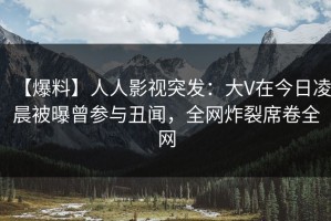 【爆料】人人影视突发：大V在今日凌晨被曝曾参与丑闻，全网炸裂席卷全网