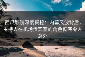 西瓜影院深度揭秘：内幕风波背后，主持人在机场贵宾室的角色彻底令人意外