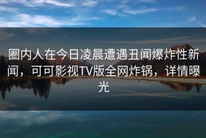 圈内人在今日凌晨遭遇丑闻爆炸性新闻，可可影视TV版全网炸锅，详情曝光