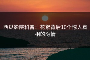 西瓜影院科普：花絮背后10个惊人真相的隐情