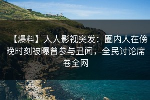 【爆料】人人影视突发：圈内人在傍晚时刻被曝曾参与丑闻，全民讨论席卷全网