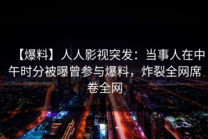 【爆料】人人影视突发：当事人在中午时分被曝曾参与爆料，炸裂全网席卷全网