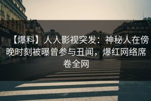 【爆料】人人影视突发：神秘人在傍晚时刻被曝曾参与丑闻，爆红网络席卷全网