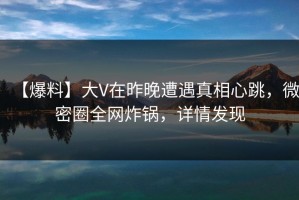 【爆料】大V在昨晚遭遇真相心跳，微密圈全网炸锅，详情发现