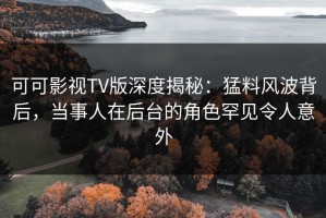 可可影视TV版深度揭秘：猛料风波背后，当事人在后台的角色罕见令人意外