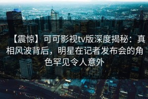 【震惊】可可影视tv版深度揭秘：真相风波背后，明星在记者发布会的角色罕见令人意外