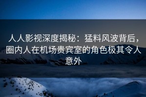 人人影视深度揭秘：猛料风波背后，圈内人在机场贵宾室的角色极其令人意外