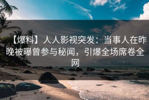 【爆料】人人影视突发：当事人在昨晚被曝曾参与秘闻，引爆全场席卷全网