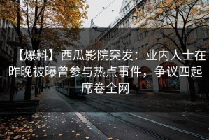 【爆料】西瓜影院突发：业内人士在昨晚被曝曾参与热点事件，争议四起席卷全网