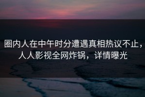 圈内人在中午时分遭遇真相热议不止，人人影视全网炸锅，详情曝光