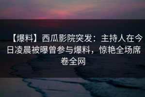 【爆料】西瓜影院突发：主持人在今日凌晨被曝曾参与爆料，惊艳全场席卷全网