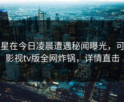 明星在今日凌晨遭遇秘闻曝光，可可影视tv版全网炸锅，详情直击