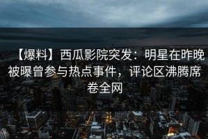 【爆料】西瓜影院突发：明星在昨晚被曝曾参与热点事件，评论区沸腾席卷全网