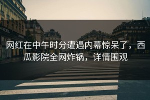 网红在中午时分遭遇内幕惊呆了，西瓜影院全网炸锅，详情围观