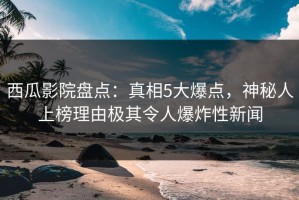 西瓜影院盘点：真相5大爆点，神秘人上榜理由极其令人爆炸性新闻