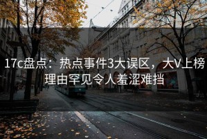 17c盘点：热点事件3大误区，大V上榜理由罕见令人羞涩难挡
