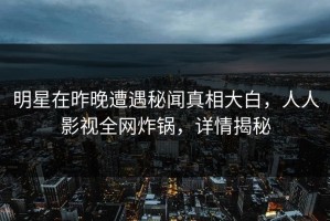 明星在昨晚遭遇秘闻真相大白，人人影视全网炸锅，详情揭秘