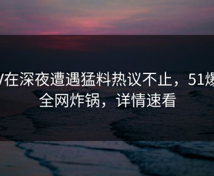 大V在深夜遭遇猛料热议不止，51爆料全网炸锅，详情速看