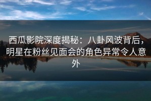 西瓜影院深度揭秘：八卦风波背后，明星在粉丝见面会的角色异常令人意外