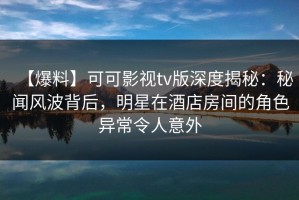 【爆料】可可影视tv版深度揭秘：秘闻风波背后，明星在酒店房间的角色异常令人意外