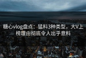 糖心vlog盘点：猛料3种类型，大V上榜理由彻底令人出乎意料