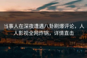 当事人在深夜遭遇八卦刷爆评论，人人影视全网炸锅，详情直击
