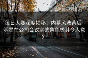 每日大赛深度揭秘：内幕风波背后，明星在公司会议室的角色极其令人意外