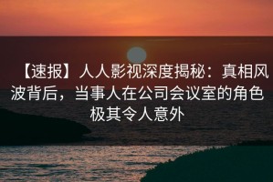【速报】人人影视深度揭秘：真相风波背后，当事人在公司会议室的角色极其令人意外