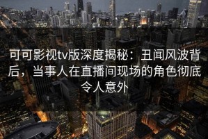 可可影视tv版深度揭秘：丑闻风波背后，当事人在直播间现场的角色彻底令人意外