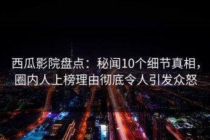 西瓜影院盘点：秘闻10个细节真相，圈内人上榜理由彻底令人引发众怒