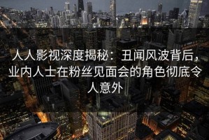 人人影视深度揭秘：丑闻风波背后，业内人士在粉丝见面会的角色彻底令人意外