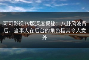 可可影视TV版深度揭秘：八卦风波背后，当事人在后台的角色极其令人意外